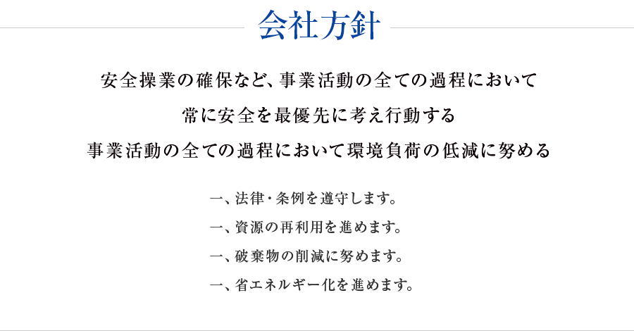 会社方針 安全操業の確保など、事業活動の全ての家庭において常に安全を最優先に考え行動する。事業活動の全ての家庭において環境負荷の低減に努める。・法律・条例を遵守します。・資源のの再利用を進めます。廃棄物の削減に努めます。省エネルギー化を進めます。